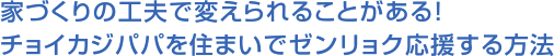 家づくりの工夫で変えられることがある！チョイカジパパを住まいでゼンリョク応援する方法
