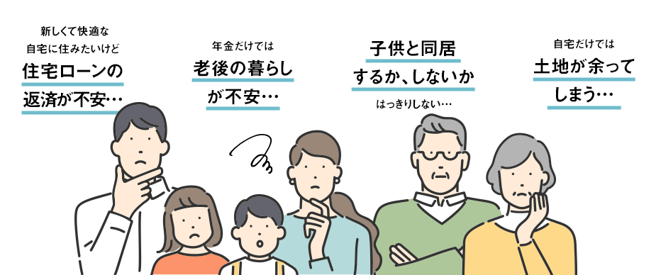 新しくて快適な自宅に住みたいけど住宅ローンの返済が不安… 年金だけでは老後の暮らしが不安… 子供と同居するか、しないかはっきりしない… 自宅だけでは土地が余ってしまう…