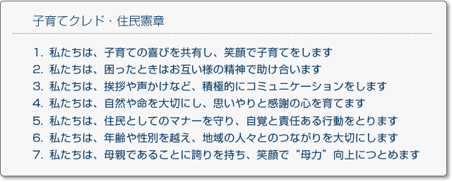 子育てクレド・住民憲章
1.私たちは、子育ての喜びを共有し、笑顔で子育てをします
2.私たちは、困ったときはお互い様の精神で助け合います
3.私たちは、挨拶や声かけなど、積極的にコミュニケーションをします
4.私たちは、自然や命を大切にし、思いやりと感謝の心を育てます
5.私たちは、住民としてのマナーを守り、自覚と責任ある行動をとります
6.私たちは、年齢や性別を越え、地域の人々とのつながりを大切にします
7.私たちは、母親であることに誇りを持ち、笑顔で母力向上につとめます