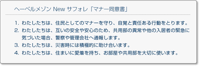 
ヘーベルメゾン New サフォレ「マナー同意書」
1.わたしたちは、住民としてのマナーを守り、自覚と責任ある行動をとります。
2.わたしたちは、互いの安全や安心のため、共用部の異常や他の入居者の緊急に気づいた場合、警察や管理会社へ通報します。
3.わたしたちは、災害時には積極的に助け合います。
4.わたしたちは、住まいに愛着を持ち、お部屋や共用部を大切に使います。