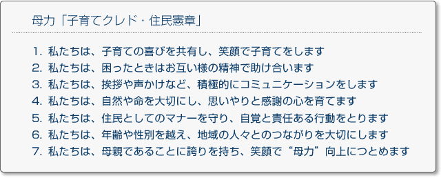 母力「子育てクレド・住民憲章」
1.私たちは、子育ての喜びを共有し、笑顔で子育てをします
2.私たちは、困ったときはお互い様の精神で助け合います
3.私たちは、挨拶や声かけなど、積極的にコミュニケーションをします
4.私たちは、自然や命を大切にし、思いやりと感謝の心を育てます
5.私たちは、住民としてのマナーを守り、自覚と責任ある行動をとります
6.私たちは、年齢や性別を越え、地域の人々とのつながりを大切にします
7.私たちは、母親であることに誇りを持ち、笑顔で母力向上につとめます