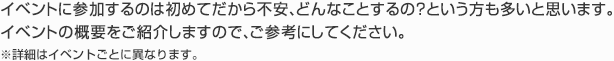 イベントに参加するのは初めてだから不安、どんなことするの？という方も多いと思います。
イベントの概要をご紹介しますので、ご参考にしてください。