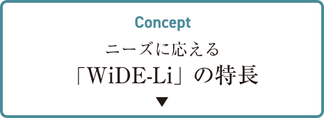 CONCEPT ニーズに応える 「WiDe-Li」の特長