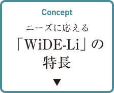 CONCEPT ニーズに応える 「WiDe-Li」の特長