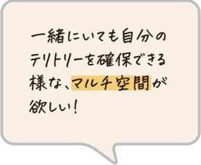 一緒にいても自分のテリトリーを確保できる様な、マルチ空間が欲しい！