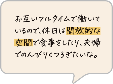 お互いフルタイムで働いているので、休日は開放的な空間で食事をしたり、夫婦でのんびりくつろぎたいな。