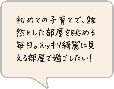 初めての子育てで、雑然とした部屋を眺める毎日。スッキリ綺麗に見える部屋で過ごしたい！