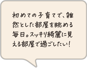 初めての子育てで、雑然とした部屋を眺める毎日。スッキリ綺麗に見える部屋で過ごしたい！