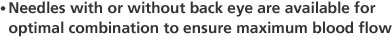 Needles with or without back eye are available for optimal combination to ensure maximum blood flow