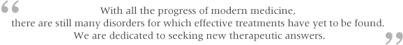 With all the progress of modern medicine, there are still many disorders for which effective treatments have yet to be found. We are dedicated to seeking new therapeutic answers.