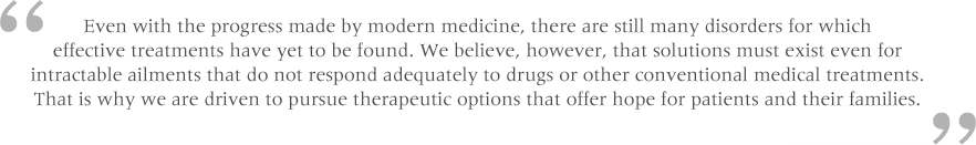 Even with the progress made by modern medicine, there are still many disorders for which effective treatments have yet to be found. We believe, however, that solutions must exist even for intractable ailments that do not respond adequately to drugs or other conventional medical treatments. That is why we are driven to pursue therapeutic options that offer hope for patients and their families.