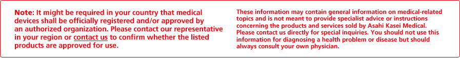 Note: It might be required in your country that medical devices shall be officially registered and/or approved by an authorized organization. Please contact our representative in your region or contact us to confirm whether the listed products are approved for use. These information may contain general information on medical-related topics and is not meant to provide specialist advice or instructions concerning the products and services sold by Asahi Kasei Medical. Please contact us directly for special inquiries. You should not use this information for diagnosing a health problem or disease but should always consult your own physician.
