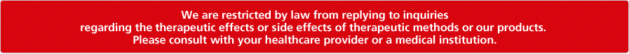 We are restricted by law from replying to inquiries regarding the therapeutic effects or side effects of therapeutic methods or our products. Please consult with your healthcare provider or a medical institution.