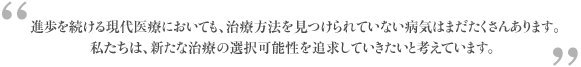 進歩を続ける現代医療においても、治療方法を見つけられていない病気はまだまだたくさんあります。私たちは、新たな治療の選択可能性を追求していきたいと考えています。