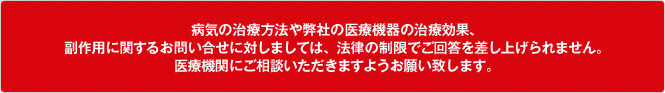 病気の治療方法や弊社の医療機器の治療効果、副作用に関するお問い合わせに対しましては、法律の制限でご回答を差し上げられません。医療機関にご相談いただきますようお願い致します。