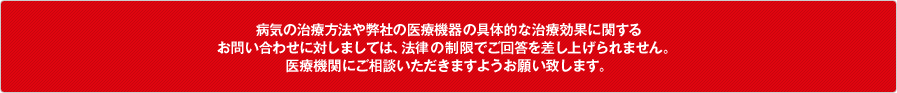 病気の治療方法や弊社の医療機器の具体的な治療効果に関するお問い合わせに対しましては、法律の制限でご回答を差し上げられません。医療機関にご相談いただきますようお願い致します。