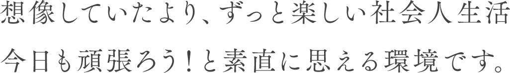 想像していたより、ずっと楽しい社会人生活 今日も頑張ろう！と素直に思える環境です。