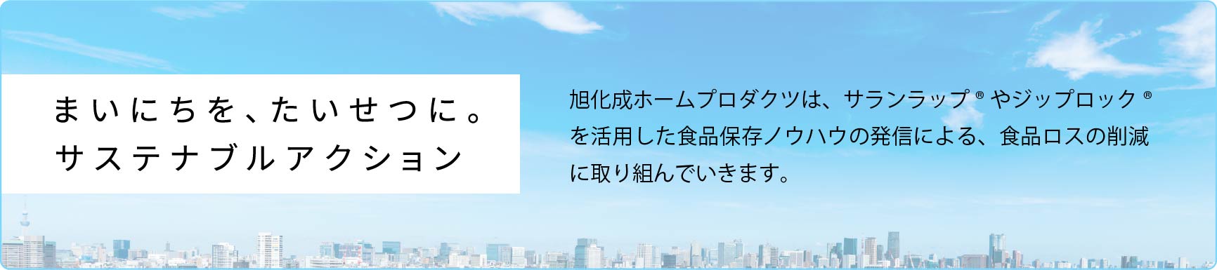 まいにちを、たいせつに。旭化成ホームプロダクツは、サランラップ®やジップロック® を活用した食品保存ノウハウの発信による、食品ロスの削減に取り組んでいきます。