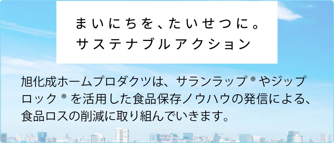 まいにちを、たいせつに。旭化成ホームプロダクツは、サランラップ®やジップロック® を活用した食品保存ノウハウの発信による、食品ロスの削減に取り組んでいきます。