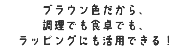ブラウン色だから、調理でも食卓でも、ラッピングにも活用できる！