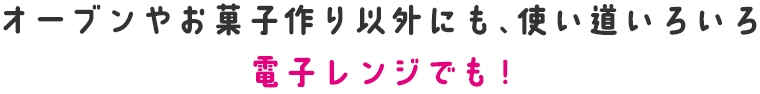 オーブンやお菓子作り以外にも、使い道いろいろ　電子レンジでも!