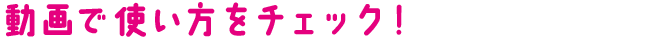 動画で使い方をチェック！