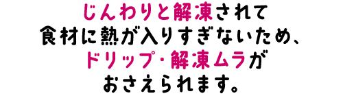 じんわりと解凍されて食材に熱が入りすぎないため、
ドリップ・解凍ムラがおさえられます。