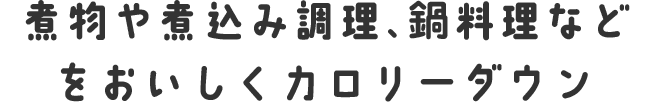 煮物や煮込み調理、鍋料理などをおいしくカロリーダウン