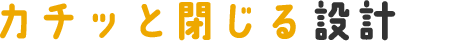 カチッと閉じる設計