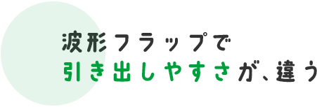 波形フラップで 引き出しやすさが、違う 