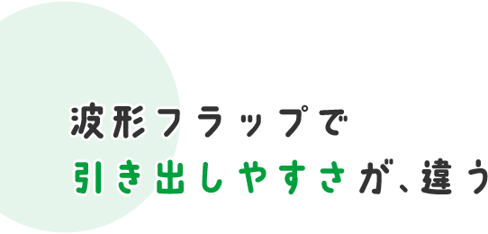 波形フラップで 引き出しやすさが、違う