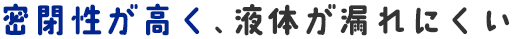 密閉性が高く、液体が漏れにくい