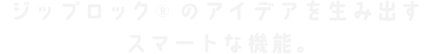 ジップロック®のアイデアを生み出すスマートな機能。