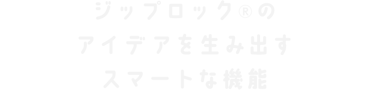 ジップロック®のアイデアを生み出すスマートな機能。