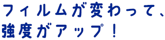 フィルムが変わって、強度がアップ！