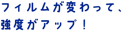 フィルムが変わって、強度がアップ！