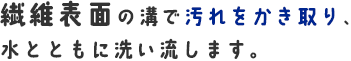 繊維表面の溝で汚れをかき取り、水とともに洗い流します。