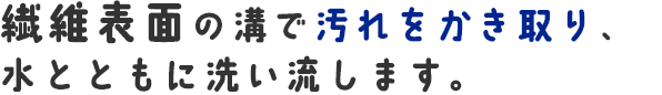 繊維表面の溝で汚れをかき取り、水とともに洗い流します。