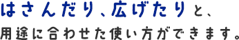 はさんだり、広げたりと、用途に合わせた使い方ができます。