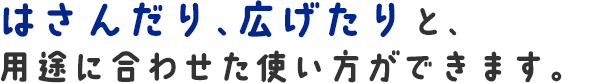 はさんだり、広げたりと、用途に合わせた使い方ができます。