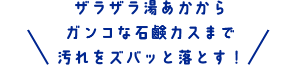 ザラザラ湯あかからガンコな石鹸カスまで汚れをズバっと落とす！