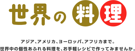 世界の料理アジア、アメリカ、ヨーロッパ、アフリカまで。世界中の個性あふれる料理を、お手軽レシピで作ってみませんか。