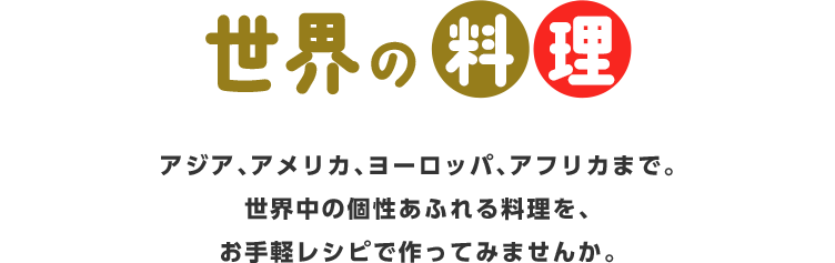 世界の料理アジア、アメリカ、ヨーロッパ、アフリカまで。世界中の個性あふれる料理を、お手軽レシピで作ってみませんか。