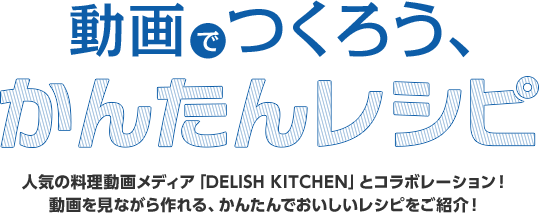 動画でつくろう、かんたんレシピ 人気の料理動画メディア「DELISH KITCHEN」とコラボエーション！ 動画を見ながら作れる、かんたんでおいしいレシピをご