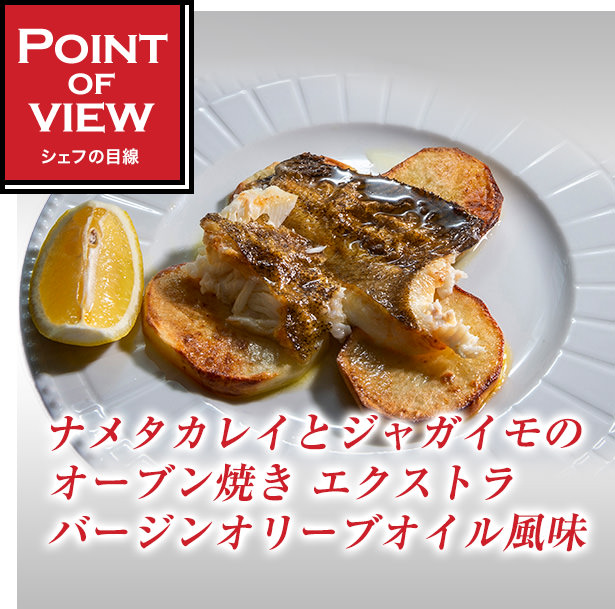 Point of view　シェフの目線　ナメタカレイとジャガイモのオーブン焼き エクストラバージンオリーブオイル風味