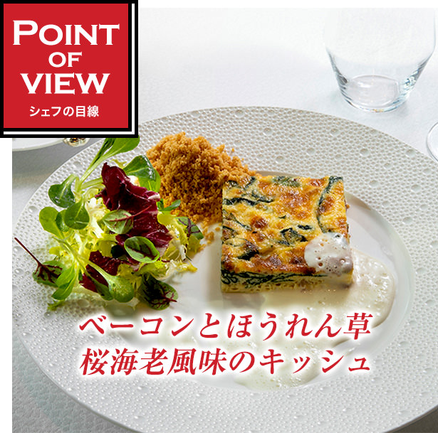 Point of view　シェフの目線　ベーコンとほうれん草　桜海老風味のキッシュ