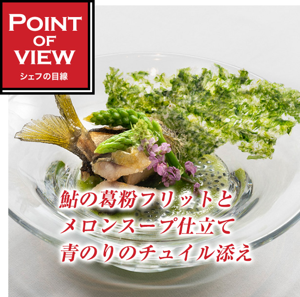 Point of view　シェフの目線　鮎の葛粉フリットとメロンスープ仕立て青のりのチュイル添え