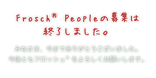 Frosch®Peopleの募集は終了しました。 みなさま、今までありがとうございました。今後ともフロッシュ®をよろしくお願いします。
