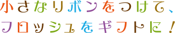 小さなリボンをつけて、フロッシュをギフトに！