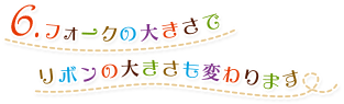 6.フォークの大きさでリボンの大きさも変わります